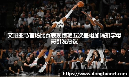 文班亚马首场比赛表现惊艳五次盖帽加隔扣字母哥引发热议