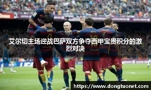 艾尔切主场迎战巴萨双方争夺西甲宝贵积分的激烈对决